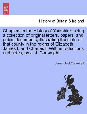 Chapters in the History of Yorkshire: Being a Collection of Original Letters, Papers, and Public Documents, Illustrating the State of That County in the Reigns of Elizabeth, James I, and Charles I. with Introductions and Notes, by J. J. Cartwright. book