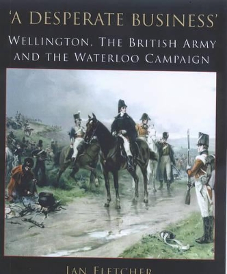 A A Desperate Business: Wellington, the British Army and the Waterloo Campaign by Ian Fletcher