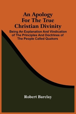 An Apology For The True Christian Divinity: Being An Explanation And Vindication Of The Principles And Doctrines Of The People Called Quakers by Robert Barclay