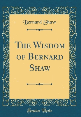 The Wisdom of Bernard Shaw (Classic Reprint) by Bernard Shaw