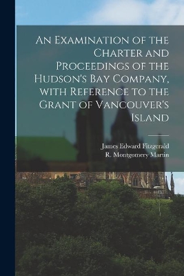 An Examination of the Charter and Proceedings of the Hudson's Bay Company, With Reference to the Grant of Vancouver's Island [microform] book