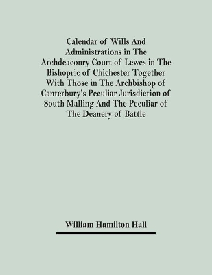 Calendar Of Wills And Administrations In The Archdeaconry Court Of Lewes In The Bishopric Of Chichester Together With Those In The Archbishop Of Canterbury's Peculiar Jurisdiction Of South Malling And The Peculiar Of The Deanery Of Battle book