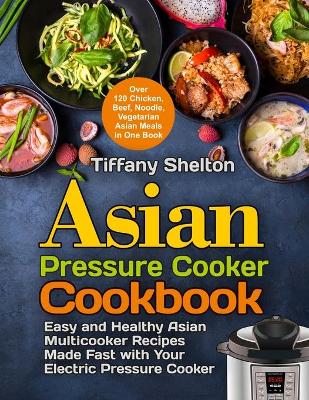 Asian Pressure Cooker Cookbook: Easy and Healthy Asian Multicooker Recipes Made Fast with Your Electric Pressure Cooker. Over 120 Chicken, Beef, Noodle, Vegetarian Meals in One Book book