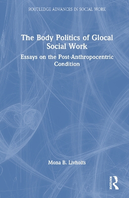 The Body Politics of Glocal Social Work: Essays on the Post-Anthropocentric Condition by Mona B. Livholts