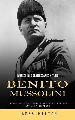 Benito Mussolini: Mussolini's Death Scared Hitler (Insane but True Stories You Won't Believe Actually Happened) book
