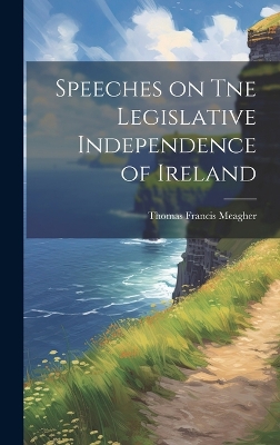 Speeches on Tne Legislative Independence of Ireland by Thomas Francis Meagher