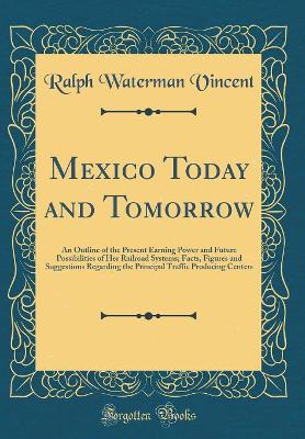 Mexico Today and Tomorrow: An Outline of the Present Earning Power and Future Possibilities of Her Railroad Systems; Facts, Figures and Suggestions Regarding the Principal Traffic Producing Centers (Classic Reprint) by Ralph Waterman Vincent