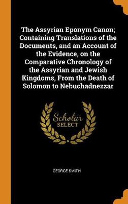 The Assyrian Eponym Canon; Containing Translations of the Documents, and an Account of the Evidence, on the Comparative Chronology of the Assyrian and Jewish Kingdoms, from the Death of Solomon to Nebuchadnezzar by George Smith
