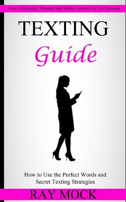 Texting Guide: How to Use the Perfect Words and Secret Texting Strategies (How to Influence, Persuade and Seduce Anyone via Text Message) book