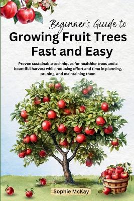 Beginner's Guide to Growing Fruit Trees Fast and Easy: Proven sustainable techniques for healthier trees and a bountiful harvest while reducing effort and time in planting, pruning and maintaining them book