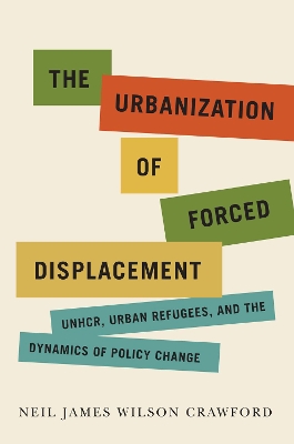 The Urbanization of Forced Displacement: UNHCR, Urban Refugees, and the Dynamics of Policy Change book