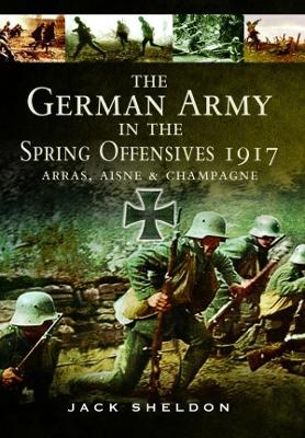 The The German Army in the Spring Offensives 1917: Arras, Aisne and Champagne by Jack Sheldon