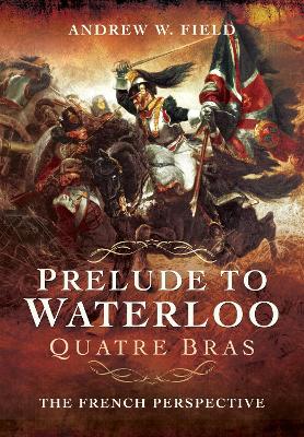 Prelude to Waterloo: Quatre Bras: The French Perspective by Andrew W. Field