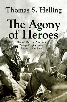 The Agony of Heroes: Medical Care for America's Besieged Legions from Bataan to Khe Sanh by Thomas S Helling