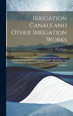 Irrigation Canals and Other Irrigation Works: Including the Flow of Water in Irrigation Canals and Open and Closed Channels Generally, With Tables Simplifying and Facilitating the Application of the Formulæ of Kutter D'Arcy and Bazin by P J (Patrick John) Flynn