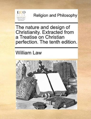 The Nature and Design of Christianity. Extracted from a Treatise on Christian Perfection. the Tenth Edition. by William Law