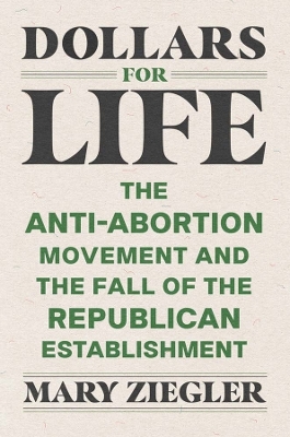 Dollars for Life: The Anti-Abortion Movement and the Fall of the Republican Establishment by Mary Ziegler