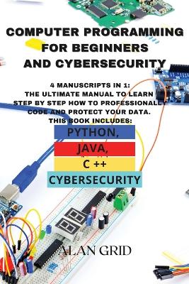 Computer Programming for Beginners and Cybersecurity: 4 MANUSCRIPTS IN 1: The Ultimate Manual to Learn step by step How to Professionally Code and Protect Your Data. This Book includes: Python, Java, C ++ and Cybersecurity by Alan Grid