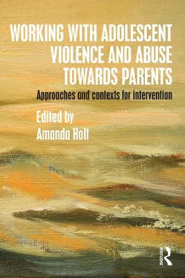 Working with Adolescent Violence and Abuse Towards Parents: Approaches and Contexts for Intervention by Amanda Holt