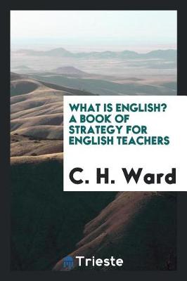 What Is English? a Book of Strategy for English Teachers by C H Ward