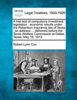 A Trial Test of Compulsory Investment Legislation: Economic Results Under the Robertson Insurance Law of Texas: An Address ... Delivered Before the Texas Welfare Commission at Dallas, Texas, May 16, 1912. by Robert Lynn Cox