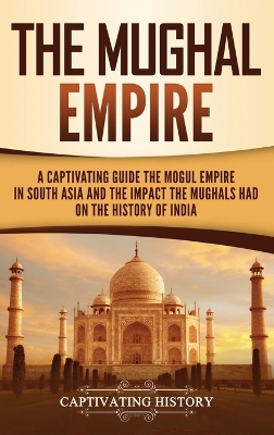 The Mughal Empire: A Captivating Guide to the Mughal Empire in South Asia and the Impact the Mughals Had on the History of India book
