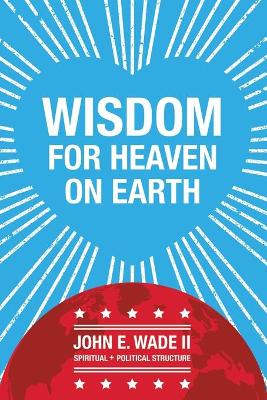 Wisdom for Heaven on Earth by John E Wade, II