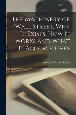 The Machinery of Wall Street, why it Exists, how it Works and What it Accomplishes by George Charles Selden