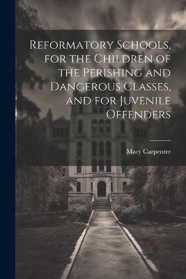 Reformatory Schools, for the Children of the Perishing and Dangerous Classes, and for Juvenile Offenders by Mary Carpenter