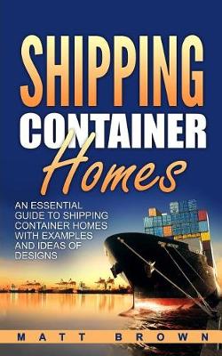 Shipping Container Homes: An Essential Guide to Shipping Container Homes with Examples and Ideas of Designs by Matt Brown