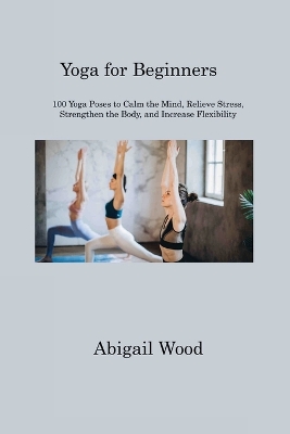 Yoga for Beginners: 100 Yoga Poses to Calm the Mind, Relieve Stress, Strengthen the Body, and Increase Flexibility by Abigail Wood