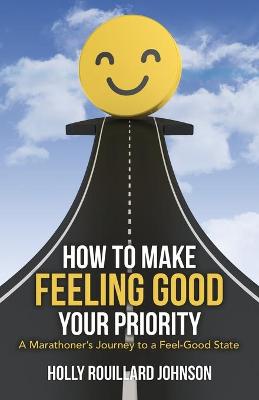 How to Make Feeling Good Your Priority: A Marathoner's Journey to a Feel-Good State by Holly Rouillard Johnson