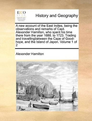 A New Account of the East Indies, Being the Observations and Remarks of Capt. Alexander Hamilton, Who Spent His Time There from the Year 1688. to 1723. Trading and Travellingbetween the Cape of Good-Hope, and the Island of Japon. Volume 1 of 2 book