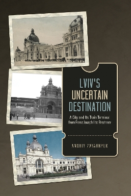 Lviv's Uncertain Destination: A City and Its Train Terminal from Franz Joseph I to Brezhnev book