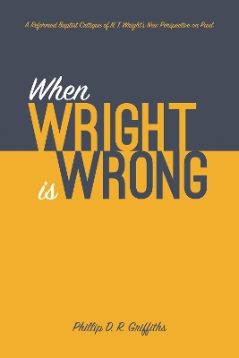 When Wright Is Wrong: A Reformed Baptist Critique of N. T. Wright's New Perspective on Paul by Phillip D R Griffiths