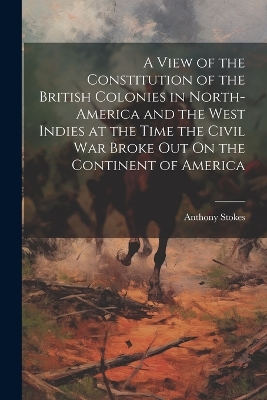 A View of the Constitution of the British Colonies in North-America and the West Indies at the Time the Civil War Broke Out On the Continent of America by Anthony Stokes