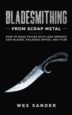 Bladesmithing From Scrap Metal: How to Make Knives With Leaf Springs, Saw Blades, Railroad Spikes, and Files by Wes Sander