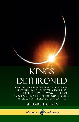 Kings Dethroned: A History of the Evolution of Astronomy from the Time of the Roman Empire Up to the Present Day; Showing It to Be an Amazing Series of Blunders Founded Upon an Error in the Second Century B. C. (Hardcover) by Gerrard Hickson