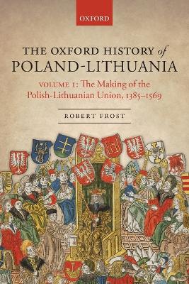 The The Oxford History of Poland-Lithuania: Volume I: The Making of the Polish-Lithuanian Union, 1385-1569 by Robert I. Frost