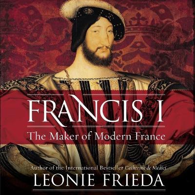 Francis I: The Maker of Modern France by Leonie Frieda