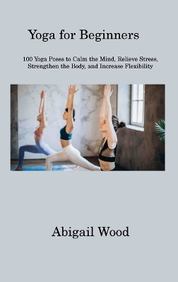 Yoga for Beginners: 100 Yoga Poses to Calm the Mind, Relieve Stress, Strengthen the Body, and Increase Flexibility book