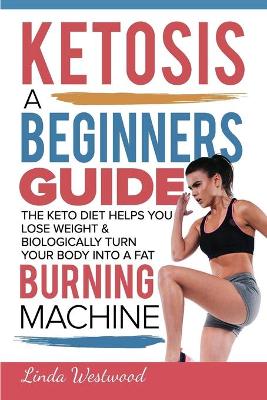 Ketosis: A Beginners Guide On How The Keto Diet Helps You Lose Weight & Biologically Turn Your Body Into A Fat Burning Machine book