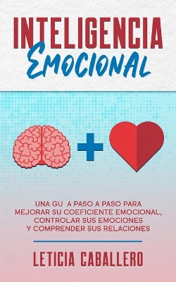 Inteligencia Emocional: Una guía paso a paso para mejorar su coeficiente emocional, controlar sus emociones y comprender sus relaciones by Leticia Caballero