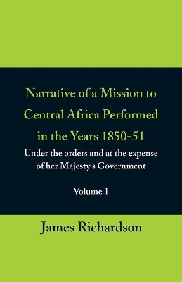 Narrative of a Mission to Central Africa Performed in the Years 1850-51, (Volume 1) Under the Orders and at the Expense of Her Majesty's Government by James Richardson