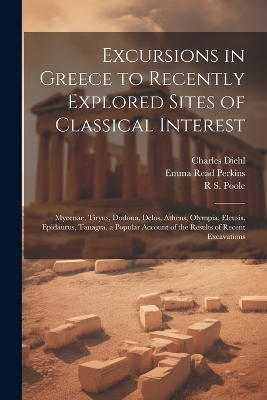 Excursions in Greece to Recently Explored Sites of Classical Interest: Mycenae, Tiryns, Dodona, Delos, Athens, Olympia, Eleusis, Epidaurus, Tanagra. a Popular Account of the Results of Recent Excavations by Charles Diehl