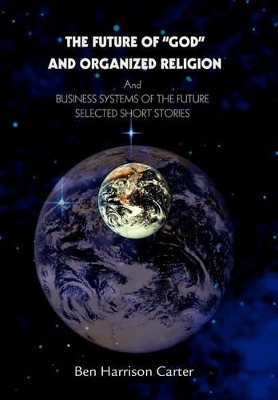 The Future of God and Organized Religion: Andbusiness Systems of the Futureselected Short Stories by Ben Harrison Carter