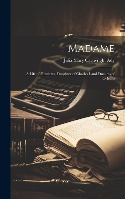 Madame: A Life of Henrietta, Daughter of Charles I and Duchess of Orleans by Julia Mary Cartwright Ady