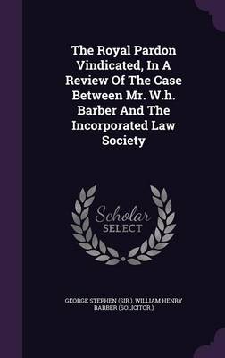 The Royal Pardon Vindicated, In A Review Of The Case Between Mr. W.h. Barber And The Incorporated Law Society by George Stephen