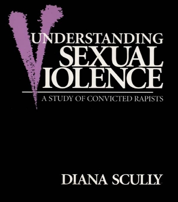 Understanding Sexual Violence: A Study of Convicted Rapists by Diana Scully