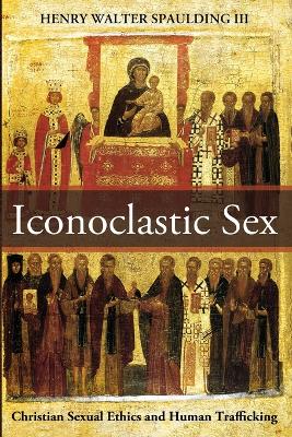 Iconoclastic Sex: Christian Sexual Ethics and Human Trafficking by Henry Walter Spaulding